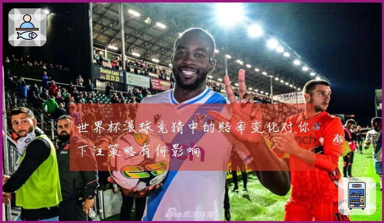 世界杯滚球竞猜中的赔率变化对你下注策略有何影响